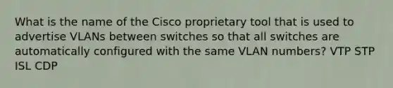 What is the name of the Cisco proprietary tool that is used to advertise VLANs between switches so that all switches are automatically configured with the same VLAN numbers? VTP STP ISL CDP