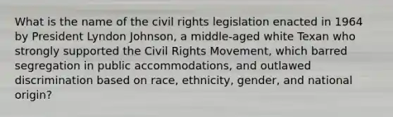 What is the name of the civil rights legislation enacted in 1964 by President Lyndon Johnson, a middle-aged white Texan who strongly supported the Civil Rights Movement, which barred segregation in public accommodations, and outlawed discrimination based on race, ethnicity, gender, and national origin?