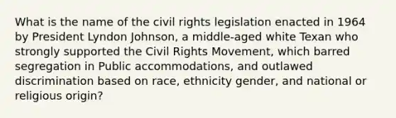 What is the name of the civil rights legislation enacted in 1964 by President Lyndon Johnson, a middle-aged white Texan who strongly supported the Civil Rights Movement, which barred segregation in Public accommodations, and outlawed discrimination based on race, ethnicity gender, and national or religious origin?