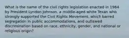 What is the name of the civil rights legislation enacted in 1964 by President Lyndon Johnson, a middle-aged white Texan who strongly supported the Civil Rights Movement, which barred segregation in public accommodations, and outlawed discrimination based on race, ethnicity, gender, and national or religious origin?