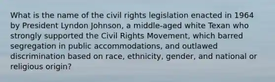 What is the name of the civil rights legislation enacted in 1964 by President Lyndon Johnson, a middle-aged white Texan who strongly supported the Civil Rights Movement, which barred segregation in public accommodations, and outlawed discrimination based on race, ethnicity, gender, and national or religious origin?