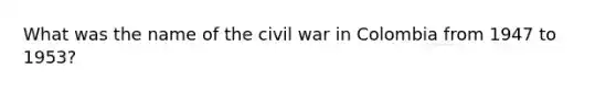 What was the name of the civil war in Colombia from 1947 to 1953?