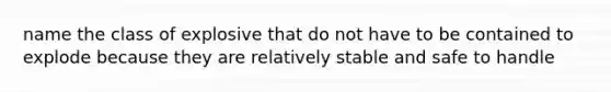 name the class of explosive that do not have to be contained to explode because they are relatively stable and safe to handle