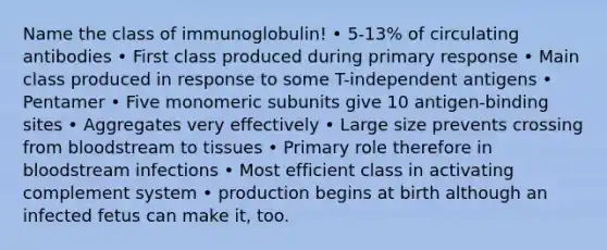 Name the class of immunoglobulin! • 5-13% of circulating antibodies • First class produced during primary response • Main class produced in response to some T-independent antigens • Pentamer • Five monomeric subunits give 10 antigen-binding sites • Aggregates very effectively • Large size prevents crossing from bloodstream to tissues • Primary role therefore in bloodstream infections • Most efficient class in activating complement system • production begins at birth although an infected fetus can make it, too.