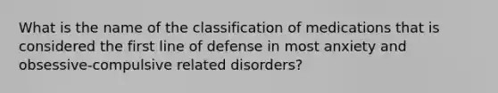 What is the name of the classification of medications that is considered the first line of defense in most anxiety and obsessive-compulsive related disorders?