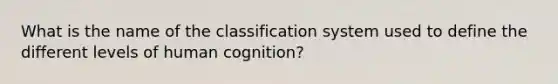 What is the name of the classification system used to define the different levels of human cognition?