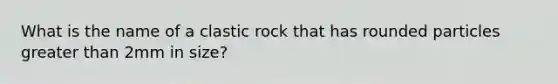 What is the name of a clastic rock that has rounded particles <a href='https://www.questionai.com/knowledge/ktgHnBD4o3-greater-than' class='anchor-knowledge'>greater than</a> 2mm in size?