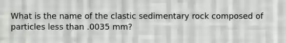 What is the name of the clastic sedimentary rock composed of particles less than .0035 mm?