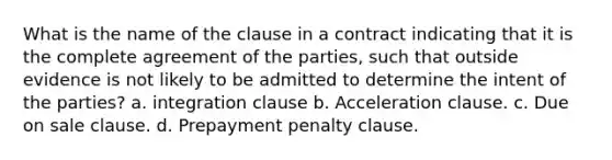 What is the name of the clause in a contract indicating that it is the complete agreement of the parties, such that outside evidence is not likely to be admitted to determine the intent of the parties? a. integration clause b. Acceleration clause. c. Due on sale clause. d. Prepayment penalty clause.