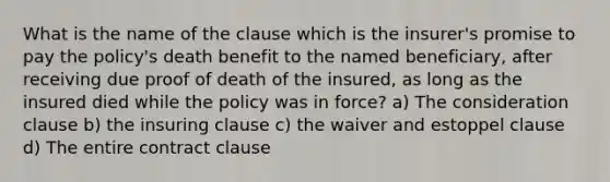 What is the name of the clause which is the insurer's promise to pay the policy's death benefit to the named beneficiary, after receiving due proof of death of the insured, as long as the insured died while the policy was in force? a) The consideration clause b) the insuring clause c) the waiver and estoppel clause d) The entire contract clause