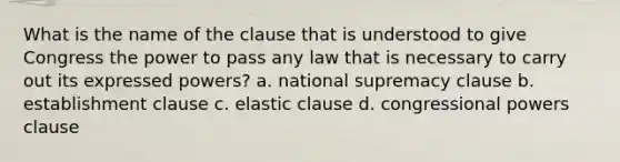 What is the name of the clause that is understood to give Congress the power to pass any law that is necessary to carry out its expressed powers? a. national supremacy clause b. establishment clause c. elastic clause d. congressional powers clause