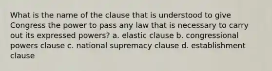 What is the name of the clause that is understood to give Congress the power to pass any law that is necessary to carry out its expressed powers? a. elastic clause b. congressional powers clause c. national supremacy clause d. establishment clause