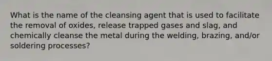 What is the name of the cleansing agent that is used to facilitate the removal of oxides, release trapped gases and slag, and chemically cleanse the metal during the welding, brazing, and/or soldering processes?