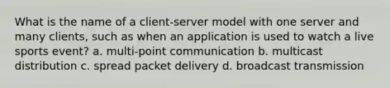 What is the name of a client-server model with one server and many clients, such as when an application is used to watch a live sports event? a. multi-point communication b. multicast distribution c. spread packet delivery d. broadcast transmission