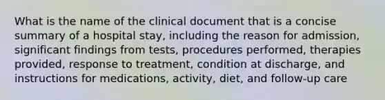 What is the name of the clinical document that is a concise summary of a hospital stay, including the reason for admission, significant findings from tests, procedures performed, therapies provided, response to treatment, condition at discharge, and instructions for medications, activity, diet, and follow-up care