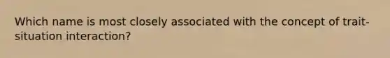 Which name is most closely associated with the concept of trait-situation interaction?