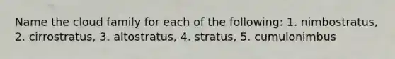 Name the cloud family for each of the following: 1. nimbostratus, 2. cirrostratus, 3. altostratus, 4. stratus, 5. cumulonimbus