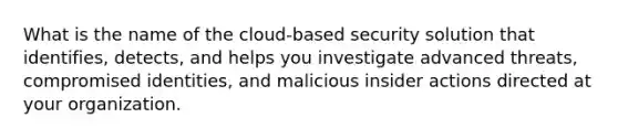 What is the name of the cloud-based security solution that identifies, detects, and helps you investigate advanced threats, compromised identities, and malicious insider actions directed at your organization.