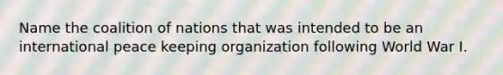 Name the coalition of nations that was intended to be an international peace keeping organization following World War I.