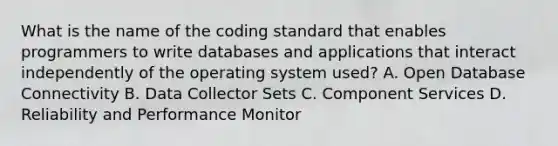 What is the name of the coding standard that enables programmers to write databases and applications that interact independently of the operating system used? A. Open Database Connectivity B. Data Collector Sets C. Component Services D. Reliability and Performance Monitor