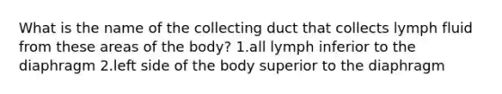 What is the name of the collecting duct that collects lymph fluid from these areas of the body? 1.all lymph inferior to the diaphragm 2.left side of the body superior to the diaphragm