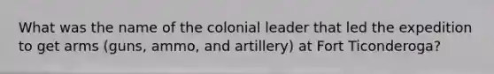 What was the name of the colonial leader that led the expedition to get arms (guns, ammo, and artillery) at Fort Ticonderoga?