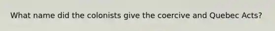 What name did the colonists give the coercive and Quebec Acts?