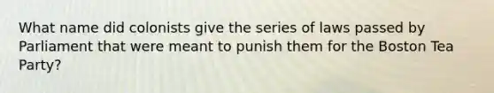 What name did colonists give the series of laws passed by Parliament that were meant to punish them for the Boston Tea Party?