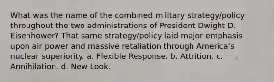 What was the name of the combined military strategy/policy throughout the two administrations of President Dwight D. Eisenhower? That same strategy/policy laid major emphasis upon air power and massive retaliation through America's nuclear superiority. a. Flexible Response. b. Attrition. c. Annihilation. d. New Look.