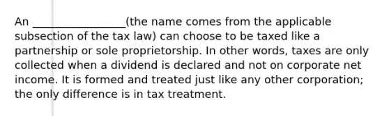 An _________________(the name comes from the applicable subsection of the tax law) can choose to be taxed like a partnership or sole proprietorship. In other words, taxes are only collected when a dividend is declared and not on corporate net income. It is formed and treated just like any other corporation; the only difference is in tax treatment.