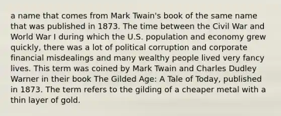 a name that comes from Mark Twain's book of the same name that was published in 1873. The time between the Civil War and World War I during which the U.S. population and economy grew quickly, there was a lot of political corruption and corporate financial misdealings and many wealthy people lived very fancy lives. This term was coined by Mark Twain and Charles Dudley Warner in their book The Gilded Age: A Tale of Today, published in 1873. The term refers to the gilding of a cheaper metal with a thin layer of gold.