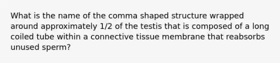 What is the name of the comma shaped structure wrapped around approximately 1/2 of the testis that is composed of a long coiled tube within a connective tissue membrane that reabsorbs unused sperm?