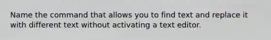 Name the command that allows you to find text and replace it with different text without activating a text editor.