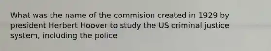 What was the name of the commision created in 1929 by president Herbert Hoover to study the US criminal justice system, including the police