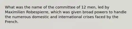 What was the name of the committee of 12 men, led by Maximilien Robespierre, which was given broad powers to handle the numerous domestic and international crises faced by the French.