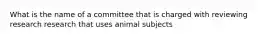 What is the name of a committee that is charged with reviewing research research that uses animal subjects