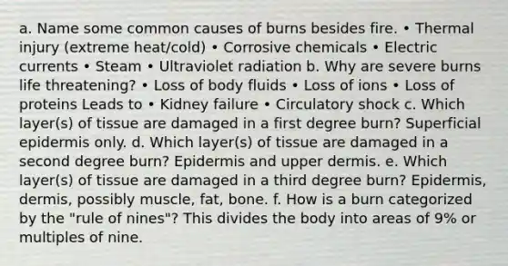 a. Name some common causes of burns besides fire. • Thermal injury (extreme heat/cold) • Corrosive chemicals • Electric currents • Steam • Ultraviolet radiation b. Why are severe burns life threatening? • Loss of body fluids • Loss of ions • Loss of proteins Leads to • Kidney failure • Circulatory shock c. Which layer(s) of tissue are damaged in a first degree burn? Superficial epidermis only. d. Which layer(s) of tissue are damaged in a second degree burn? Epidermis and upper dermis. e. Which layer(s) of tissue are damaged in a third degree burn? Epidermis, dermis, possibly muscle, fat, bone. f. How is a burn categorized by the "rule of nines"? This divides the body into areas of 9% or multiples of nine.