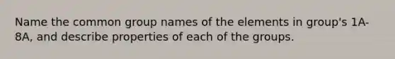 Name the common group names of the elements in group's 1A-8A, and describe properties of each of the groups.