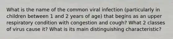 What is the name of the common viral infection (particularly in children between 1 and 2 years of age) that begins as an upper respiratory condition with congestion and cough? What 2 classes of virus cause it? What is its main distinguishing characteristic?