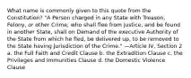 What name is commonly given to this quote from the Constitution? "A Person charged in any State with Treason, Felony, or other Crime, who shall flee from Justice, and be found in another State, shall on Demand of the executive Authority of the State from which he fled, be delivered up, to be removed to the State having Jurisdiction of the Crime." —Article IV, Section 2 a. the Full Faith and Credit Clause b. the Extradition Clause c. the Privileges and Immunities Clause d. the Domestic Violence Clause