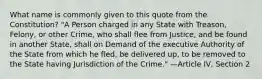 What name is commonly given to this quote from the Constitution? "A Person charged in any State with Treason, Felony, or other Crime, who shall flee from Justice, and be found in another State, shall on Demand of the executive Authority of the State from which he fled, be delivered up, to be removed to the State having Jurisdiction of the Crime." —Article IV, Section 2