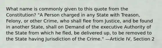 What name is commonly given to this quote from the Constitution? "A Person charged in any State with Treason, Felony, or other Crime, who shall flee from Justice, and be found in another State, shall on Demand of the executive Authority of the State from which he fled, be delivered up, to be removed to the State having Jurisdiction of the Crime." —Article IV, Section 2