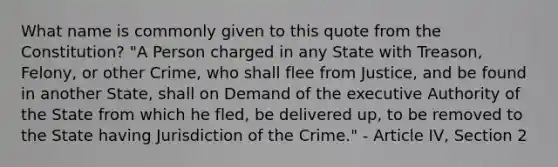 What name is commonly given to this quote from the Constitution? "A Person charged in any State with Treason, Felony, or other Crime, who shall flee from Justice, and be found in another State, shall on Demand of the executive Authority of the State from which he fled, be delivered up, to be removed to the State having Jurisdiction of the Crime." - Article IV, Section 2