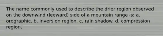 The name commonly used to describe the drier region observed on the downwind (leeward) side of a mountain range is: a. orographic. b. inversion region. c. rain shadow. d. compression region.