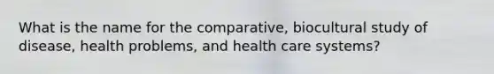 What is the name for the comparative, biocultural study of disease, health problems, and health care systems?