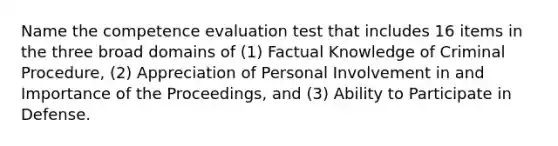 Name the competence evaluation test that includes 16 items in the three broad domains of (1) Factual Knowledge of Criminal Procedure, (2) Appreciation of Personal Involvement in and Importance of the Proceedings, and (3) Ability to Participate in Defense.