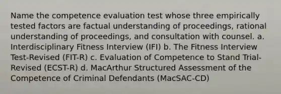 Name the competence evaluation test whose three empirically tested factors are factual understanding of proceedings, rational understanding of proceedings, and consultation with counsel. a. Interdisciplinary Fitness Interview (IFI) b. The Fitness Interview Test-Revised (FIT-R) c. Evaluation of Competence to Stand Trial-Revised (ECST-R) d. MacArthur Structured Assessment of the Competence of Criminal Defendants (MacSAC-CD)