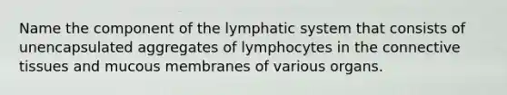 Name the component of the lymphatic system that consists of unencapsulated aggregates of lymphocytes in the connective tissues and mucous membranes of various organs.