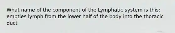 What name of the component of the Lymphatic system is this: empties lymph from the lower half of the body into the thoracic duct