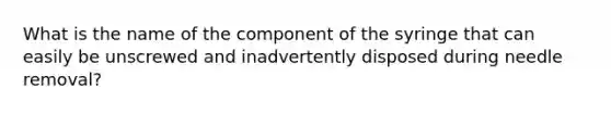 What is the name of the component of the syringe that can easily be unscrewed and inadvertently disposed during needle removal?